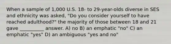 When a sample of 1,000 U.S. 18- to 29-year-olds diverse in SES and ethnicity was asked, "Do you consider yourself to have reached adulthood?" the majority of those between 18 and 21 gave __________ answer. A) no B) an emphatic "no" C) an emphatic "yes" D) an ambiguous "yes and no"