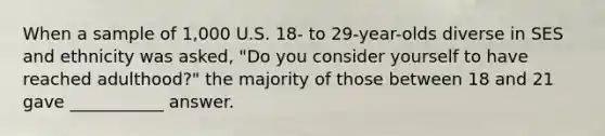 When a sample of 1,000 U.S. 18- to 29-year-olds diverse in SES and ethnicity was asked, "Do you consider yourself to have reached adulthood?" the majority of those between 18 and 21 gave ___________ answer.