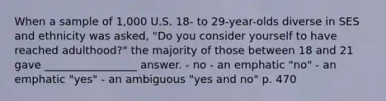 When a sample of 1,000 U.S. 18- to 29-year-olds diverse in SES and ethnicity was asked, "Do you consider yourself to have reached adulthood?" the majority of those between 18 and 21 gave _________________ answer. - no - an emphatic "no" - an emphatic "yes" - an ambiguous "yes and no" p. 470