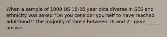 When a sample of 1000 US 18-25 year olds diverse in SES and ethnicity was asked "Do you consider yourself to have reached adulthood?" the majority of those between 18 and 21 gave _____ answer