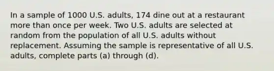 In a sample of 1000 U.S.​ adults, 174 dine out at a restaurant <a href='https://www.questionai.com/knowledge/keWHlEPx42-more-than' class='anchor-knowledge'>more than</a> once per week. Two U.S. adults are selected at random from the population of all U.S. adults without replacement. Assuming the sample is representative of all U.S.​ adults, complete parts​ (a) through​ (d).