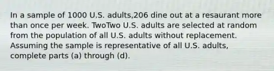 In a sample of 1000 U.S.​ adults,206 dine out at a resaurant <a href='https://www.questionai.com/knowledge/keWHlEPx42-more-than' class='anchor-knowledge'>more than</a> once per week. TwoTwo U.S. adults are selected at random from the population of all U.S. adults without replacement. Assuming the sample is representative of all U.S.​ adults, complete parts​ (a) through​ (d).