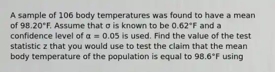 A sample of 106 body temperatures was found to have a mean of 98.20°F. Assume that σ is known to be 0.62°F and a confidence level of α = 0.05 is used. Find the value of <a href='https://www.questionai.com/knowledge/kzeQt8hpQB-the-test-statistic' class='anchor-knowledge'>the test statistic</a> z that you would use to test the claim that the mean body temperature of the population is equal to 98.6°F using