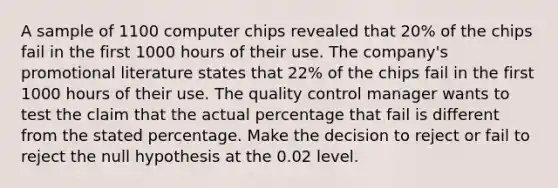 A sample of 1100 computer chips revealed that 20% of the chips fail in the first 1000 hours of their use. The company's promotional literature states that 22% of the chips fail in the first 1000 hours of their use. The quality control manager wants to test the claim that the actual percentage that fail is different from the stated percentage. Make the decision to reject or fail to reject the null hypothesis at the 0.02 level.