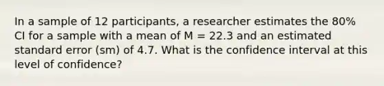 In a sample of 12 participants, a researcher estimates the 80% CI for a sample with a mean of M = 22.3 and an estimated standard error (sm) of 4.7. What is the confidence interval at this level of confidence?