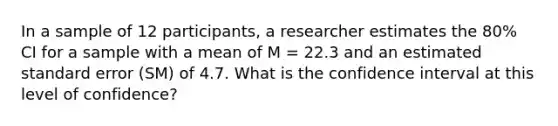 In a sample of 12 participants, a researcher estimates the 80% CI for a sample with a mean of M = 22.3 and an estimated standard error (SM) of 4.7. What is the confidence interval at this level of confidence?