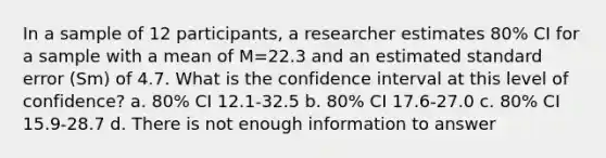 In a sample of 12 participants, a researcher estimates 80% CI for a sample with a mean of M=22.3 and an estimated standard error (Sm) of 4.7. What is the confidence interval at this level of confidence? a. 80% CI 12.1-32.5 b. 80% CI 17.6-27.0 c. 80% CI 15.9-28.7 d. There is not enough information to answer