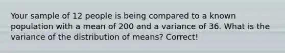 Your sample of 12 people is being compared to a known population with a mean of 200 and a variance of 36. What is the variance of the distribution of means? Correct!