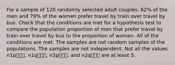 For a sample of 120 randomly selected adult couples, 62% of the men and 79% of the women prefer travel by train over travel by bus. Check that the conditions are met for a hypothesis test to compare the population proportion of men that prefer travel by train over travel by bus to the proportion of women. All of the conditions are met. The samples are not random samples of the populations. The samples are not independent. Not all the values n1p⎯⎯⎯, n1q⎯⎯⎯, n2p⎯⎯⎯, and n2q⎯⎯⎯ are at least 5.