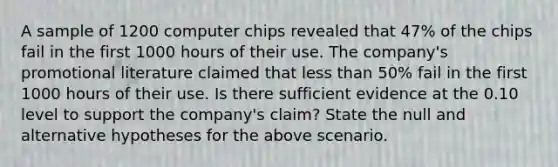 A sample of 1200 computer chips revealed that 47% of the chips fail in the first 1000 hours of their use. The company's promotional literature claimed that less than 50% fail in the first 1000 hours of their use. Is there sufficient evidence at the 0.10 level to support the company's claim? State the null and alternative hypotheses for the above scenario.