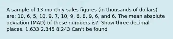 A sample of 13 monthly sales figures (in thousands of dollars) are: 10, 6, 5, 10, 9, 7, 10, 9, 6, 8, 9, 6, and 6. The mean absolute deviation (MAD) of these numbers is?. Show three decimal places. 1.633 2.345 8.243 Can't be found