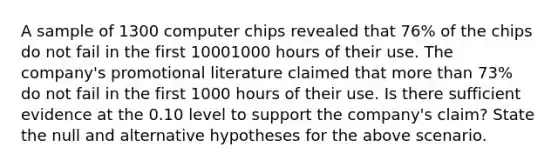 A sample of 1300 computer chips revealed that 76% of the chips do not fail in the first 10001000 hours of their use. The company's promotional literature claimed that <a href='https://www.questionai.com/knowledge/keWHlEPx42-more-than' class='anchor-knowledge'>more than</a> 73% do not fail in the first 1000 hours of their use. Is there sufficient evidence at the 0.10 level to support the company's claim? State the null and alternative hypotheses for the above scenario.