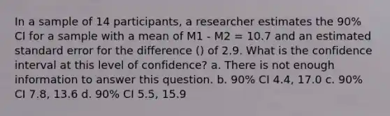 In a sample of 14 participants, a researcher estimates the 90% CI for a sample with a mean of M1 - M2 = 10.7 and an estimated standard error for the difference () of 2.9. What is the confidence interval at this level of confidence? a. There is not enough information to answer this question. b. 90% CI 4.4, 17.0 c. 90% CI 7.8, 13.6 d. 90% CI 5.5, 15.9