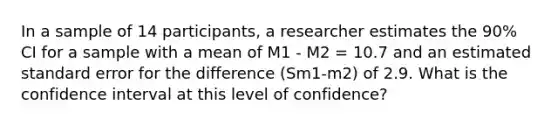 In a sample of 14 participants, a researcher estimates the 90% CI for a sample with a mean of M1 - M2 = 10.7 and an estimated standard error for the difference (Sm1-m2) of 2.9. What is the confidence interval at this level of confidence?