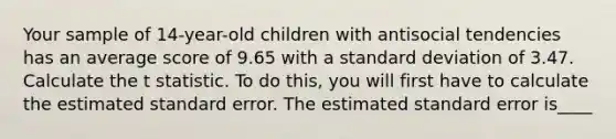 Your sample of 14-year-old children with antisocial tendencies has an average score of 9.65 with a standard deviation of 3.47. Calculate the t statistic. To do this, you will first have to calculate the estimated standard error. The estimated standard error is____