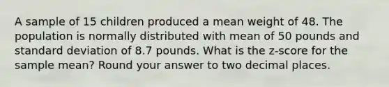 A sample of 15 children produced a mean weight of 48. The population is normally distributed with mean of 50 pounds and standard deviation of 8.7 pounds. What is the z-score for the sample mean? Round your answer to two decimal places.