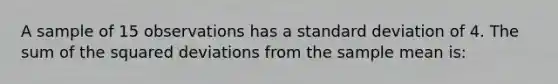 A sample of 15 observations has a standard deviation of 4. The sum of the squared deviations from the sample mean is: