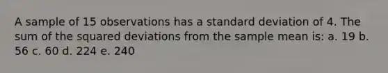 A sample of 15 observations has a standard deviation of 4. The sum of the squared deviations from the sample mean is: a. 19 b. 56 c. 60 d. 224 e. 240