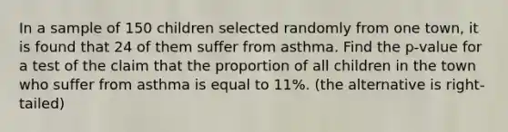 In a sample of 150 children selected randomly from one town, it is found that 24 of them suffer from asthma. Find the p-value for a test of the claim that the proportion of all children in the town who suffer from asthma is equal to 11%. (the alternative is right-tailed)