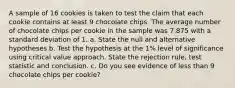 A sample of 16 cookies is taken to test the claim that each cookie contains at least 9 chocolate chips. The average number of chocolate chips per cookie in the sample was 7.875 with a standard deviation of 1. a. State the null and alternative hypotheses b. Test the hypothesis at the 1% level of significance using critical value approach. State the rejection rule, test statistic and conclusion. c. Do you see evidence of less than 9 chocolate chips per cookie?