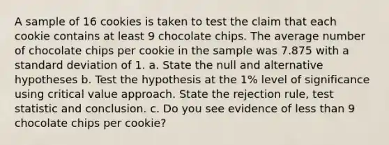 A sample of 16 cookies is taken to test the claim that each cookie contains at least 9 chocolate chips. The average number of chocolate chips per cookie in the sample was 7.875 with a standard deviation of 1. a. State the null and alternative hypotheses b. Test the hypothesis at the 1% level of significance using critical value approach. State the rejection rule, test statistic and conclusion. c. Do you see evidence of less than 9 chocolate chips per cookie?