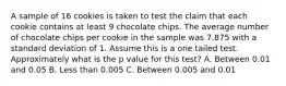 A sample of 16 cookies is taken to test the claim that each cookie contains at least 9 chocolate chips. The average number of chocolate chips per cookie in the sample was 7.875 with a standard deviation of 1. Assume this is a one tailed test. Approximately what is the p value for this test? A. Between 0.01 and 0.05 B. Less than 0.005 C. Between 0.005 and 0.01