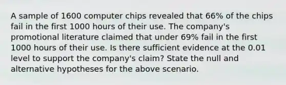 A sample of 1600 computer chips revealed that 66% of the chips fail in the first 1000 hours of their use. The company's promotional literature claimed that under 69% fail in the first 1000 hours of their use. Is there sufficient evidence at the 0.01 level to support the company's claim? State the null and alternative hypotheses for the above scenario.