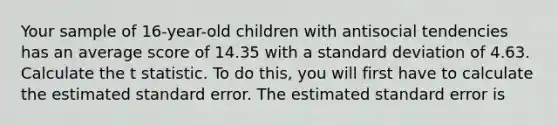 Your sample of 16-year-old children with antisocial tendencies has an average score of 14.35 with a standard deviation of 4.63. Calculate the t statistic. To do this, you will first have to calculate the estimated standard error. The estimated standard error is