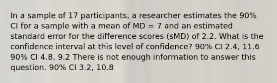 In a sample of 17 participants, a researcher estimates the 90% CI for a sample with a mean of MD = 7 and an estimated standard error for the difference scores (sMD) of 2.2. What is the confidence interval at this level of confidence? 90% CI 2.4, 11.6 90% CI 4.8, 9.2 There is not enough information to answer this question. 90% CI 3.2, 10.8