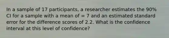 In a sample of 17 participants, a researcher estimates the 90% CI for a sample with a mean of = 7 and an estimated standard error for the difference scores of 2.2. What is the confidence interval at this level of confidence?