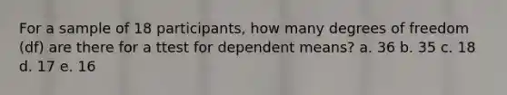 For a sample of 18 participants, how many degrees of freedom (df) are there for a ttest for dependent means? a. 36 b. 35 c. 18 d. 17 e. 16