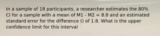 In a sample of 18 participants, a researcher estimates the 80% CI for a sample with a mean of M1 - M2 = 8.8 and an estimated standard error for the difference () of 1.8. What is the upper confidence limit for this interval