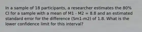 In a sample of 18 participants, a researcher estimates the 80% CI for a sample with a mean of M1 - M2 = 8.8 and an estimated standard error for the difference (Sm1-m2) of 1.8. What is the lower confidence limit for this interval?