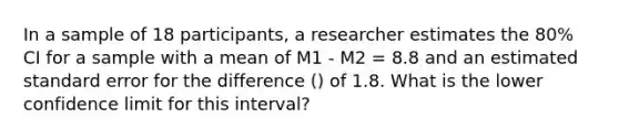 In a sample of 18 participants, a researcher estimates the 80% CI for a sample with a mean of M1 - M2 = 8.8 and an estimated standard error for the difference () of 1.8. What is the lower confidence limit for this interval?