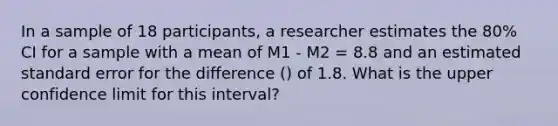 In a sample of 18 participants, a researcher estimates the 80% CI for a sample with a mean of M1 - M2 = 8.8 and an estimated standard error for the difference () of 1.8. What is the upper confidence limit for this interval?