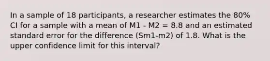 In a sample of 18 participants, a researcher estimates the 80% CI for a sample with a mean of M1 - M2 = 8.8 and an estimated standard error for the difference (Sm1-m2) of 1.8. What is the upper confidence limit for this interval?