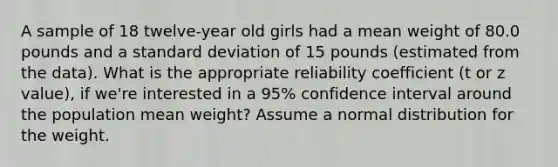 A sample of 18 twelve-year old girls had a mean weight of 80.0 pounds and a standard deviation of 15 pounds (estimated from the data). What is the appropriate reliability coefficient (t or z value), if we're interested in a 95% confidence interval around the population mean weight? Assume a normal distribution for the weight.