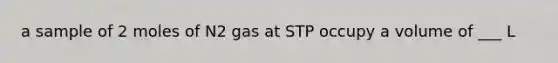 a sample of 2 moles of N2 gas at STP occupy a volume of ___ L