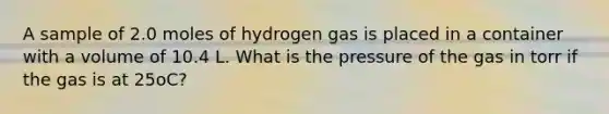 A sample of 2.0 moles of hydrogen gas is placed in a container with a volume of 10.4 L. What is the pressure of the gas in torr if the gas is at 25oC?