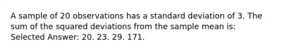 A sample of 20 observations has a standard deviation of 3. The sum of the squared deviations from the sample mean is: Selected Answer: 20. 23. 29. 171.