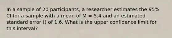 In a sample of 20 participants, a researcher estimates the 95% CI for a sample with a mean of M = 5.4 and an estimated standard error () of 1.6. What is the upper confidence limit for this interval?