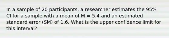 In a sample of 20 participants, a researcher estimates the 95% CI for a sample with a mean of M = 5.4 and an estimated standard error (SM) of 1.6. What is the upper confidence limit for this interval?