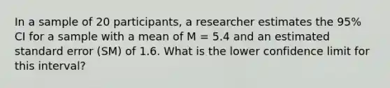 In a sample of 20 participants, a researcher estimates the 95% CI for a sample with a mean of M = 5.4 and an estimated standard error (SM) of 1.6. What is the lower confidence limit for this interval?