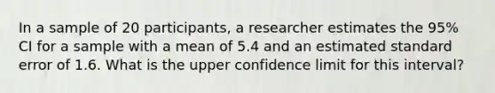 In a sample of 20 participants, a researcher estimates the 95% CI for a sample with a mean of 5.4 and an estimated standard error of 1.6. What is the upper confidence limit for this interval?