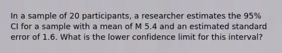 In a sample of 20 participants, a researcher estimates the 95% CI for a sample with a mean of M 5.4 and an estimated standard error of 1.6. What is the lower confidence limit for this interval?