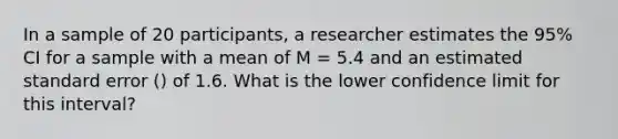 In a sample of 20 participants, a researcher estimates the 95% CI for a sample with a mean of M = 5.4 and an estimated standard error () of 1.6. What is the lower confidence limit for this interval?