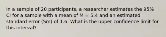 In a sample of 20 participants, a researcher estimates the 95% CI for a sample with a mean of M = 5.4 and an estimated standard error (Sm) of 1.6. What is the upper confidence limit for this interval?