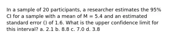 In a sample of 20 participants, a researcher estimates the 95% CI for a sample with a mean of M = 5.4 and an estimated standard error () of 1.6. What is the upper confidence limit for this interval? a. 2.1 b. 8.8 c. 7.0 d. 3.8