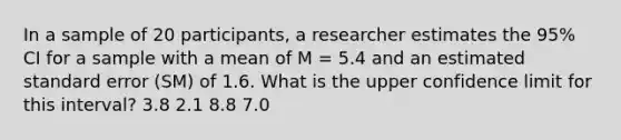 In a sample of 20 participants, a researcher estimates the 95% CI for a sample with a mean of M = 5.4 and an estimated standard error (SM) of 1.6. What is the upper confidence limit for this interval? 3.8 2.1 8.8 7.0