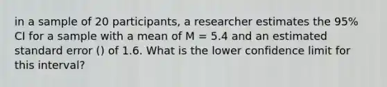 in a sample of 20 participants, a researcher estimates the 95% CI for a sample with a mean of M = 5.4 and an estimated standard error () of 1.6. What is the lower confidence limit for this interval?